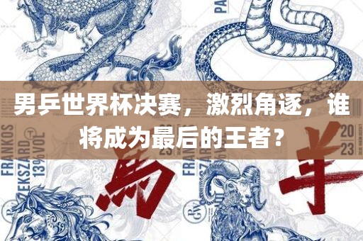 男乒世界杯决赛，激烈眉山市正发家政服务有限公司角逐，谁将成为最后的王者？