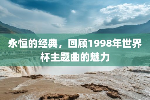 永恒的经典，回顾1998年世界杯主题曲的魅力眉山市正发家政服务有限公司