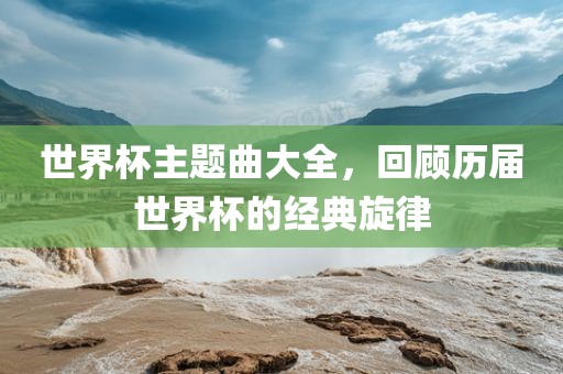 世界杯主题曲大全，回顾历届世界杯的经典旋律眉山市正发家政服务有限公司