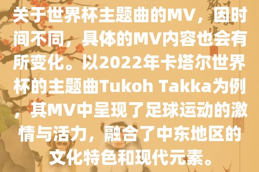 关于世界杯主题曲的MV，因时间不同，具体的MV内容也会有所变化。以2022年卡塔尔世界杯的主题曲Tukoh Takka为例，其MV中呈现了足球运动的激情与活力，融合了中东地区的文化特色和现代元素。