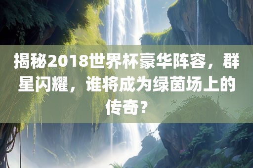 揭秘2018世界杯豪华阵容，群星闪耀，谁将成为绿茵场上的传奇？