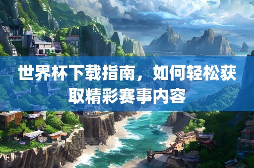 世界杯下载指南，如何轻松获取精彩赛事内容