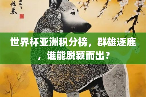世界杯亚洲积分榜，群雄逐鹿，谁能脱颖而出？