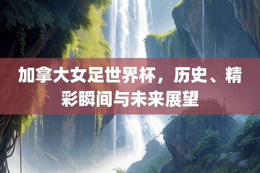 加拿大女足世界杯，历史、精彩瞬间与未来展望