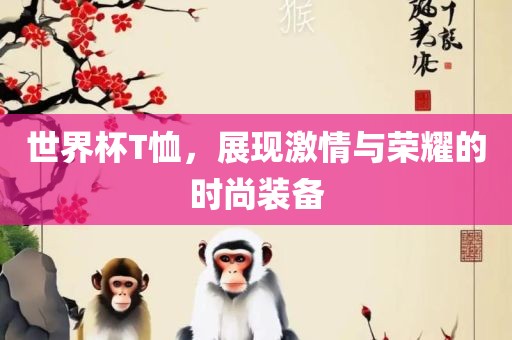 世界杯T恤，展现激情与荣耀的时尚装备眉山市正发家政服务有限公司