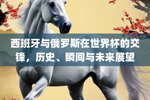 西班牙与俄罗斯在世界杯的交锋，历史、瞬间与未来展望眉山市正发家政服务有限公司
