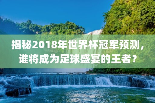 揭秘2018年世界杯冠军预测，谁将成为足球盛宴的王者？