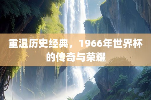 重温历史经典，1966年世界杯的传奇与荣耀
