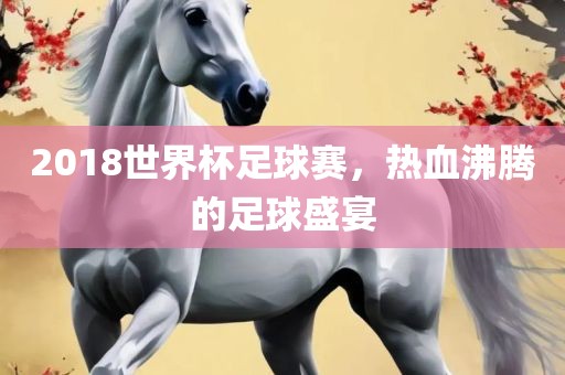 2018世界杯足球赛，热血沸腾的足球盛宴眉山市正发家政服务有限公司