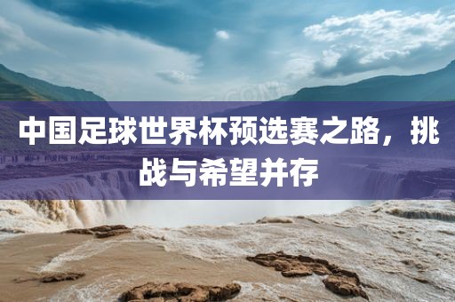 中国足球世界杯预选赛之路，挑战与希望并存