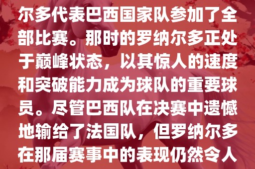 在1998年法国世界杯上，罗纳尔多代表巴西国家队参加了全部比赛。那时的罗纳尔多正处于巅峰状态，以其惊人的速度和突破能力成为球队的重要球员。尽管巴西队在决赛中遗憾地输给了法国队，但罗纳尔多在那届赛事中的表现仍然令人瞩目。