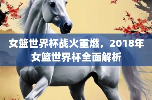 女篮世界杯战火重燃，2018年女篮世界杯全面解析眉山市正发家政服务有限公司