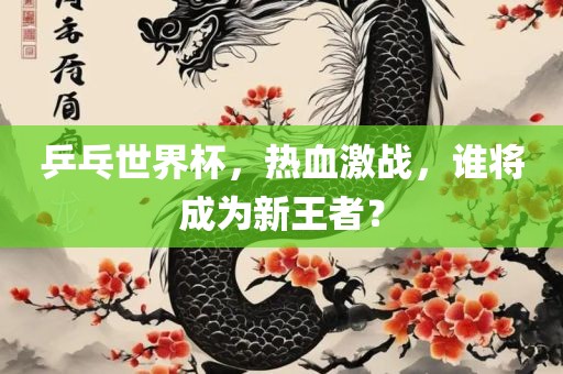 乒乓世界杯，热血激战，谁眉山市正发家政服务有限公司将成为新王者？