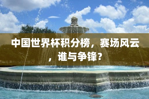 中国世界杯积分榜，赛场风云，谁与争锋？