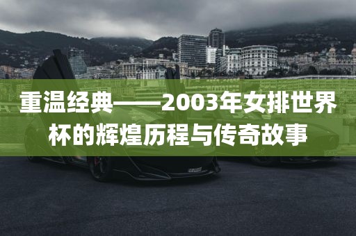 重温经典——2003年女排世界杯的辉煌历程与传奇故事