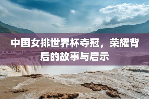中国女排世界杯夺冠，荣耀背后的故事与启示