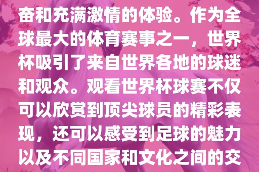 观看世界杯球赛是一种令人兴奋和充满激情的体验。作为全球最大的体育赛事之一，世界杯吸引了来自世界各地的球迷和观众。观看世界杯球赛不仅可以欣赏到顶尖球员的精彩表现，还可以感受到足球的魅力以及不同国家和文化之间的交流与碰撞。