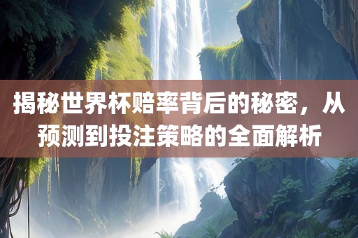 揭秘世界杯赔率背后的秘密，从预测到投注策略的全面解析