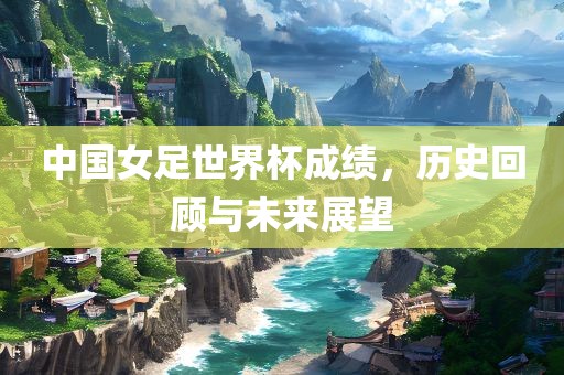中国女足世界杯成绩，历史回顾与未来展望