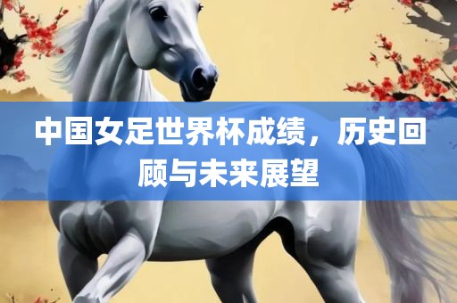 中国女足世界杯成绩，历史回顾与未来展望