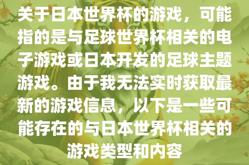 关于日本世界杯的游戏，可能指的是与足球世界杯相关的电子游戏或日本开发的足球主题游戏。由于我无法实时获取最新的游戏信息，以下是一些可能存在的与日本世界杯相关的游戏类型和内容