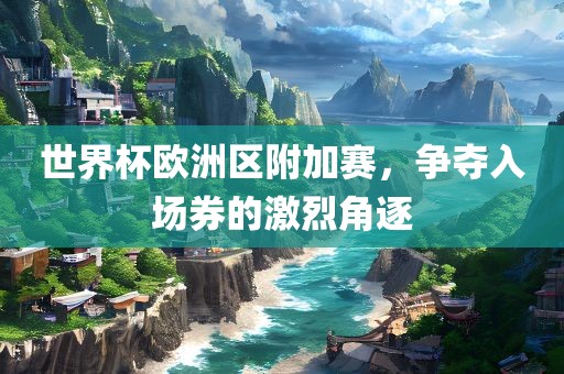 世界杯欧洲区附加赛，争夺入场券的激烈角逐