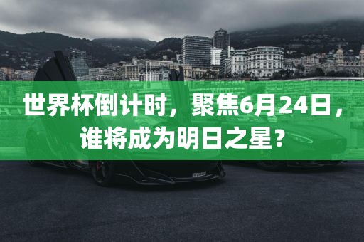 世界杯倒计时，聚焦6月24日，谁将成为明日之星？眉山市正发家政服务有限公司
