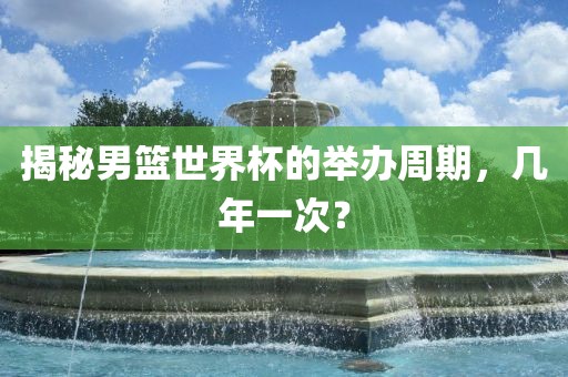 揭秘男篮世界杯的举办周期，几年一眉山市正发家政服务有限公司次？