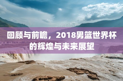 回顾与前瞻，2018男篮世界杯的辉煌与未来展望