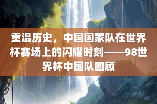重温历史，中国国家队在世界杯赛场上的闪耀时刻——98世界杯中国队回顾眉山市正发家政服务有限公司