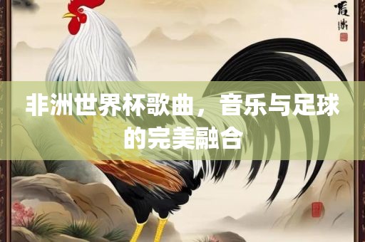 非洲世界杯歌曲，音乐与足球的完美融合