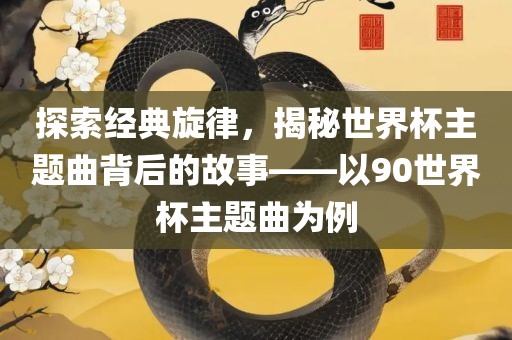 探索经典旋律，揭秘世界杯主题曲背后的故事——以90世界杯主题曲为例眉山市正发家政服务有限公司