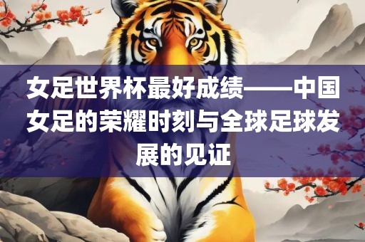 女足世界杯最好成绩——中国女足的荣耀时刻与全球足球发展的见证