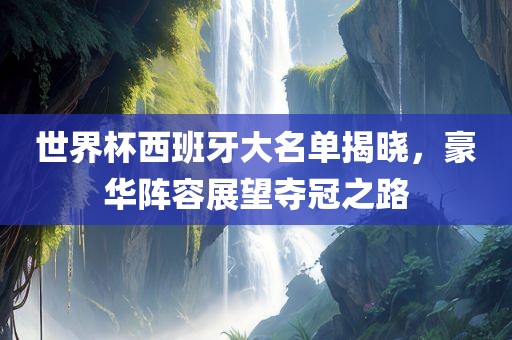 世界杯西班牙大名单揭晓，豪华阵容展望夺冠之路