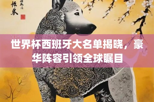 世界杯西班牙大名单揭晓，豪华阵容引领全球瞩目