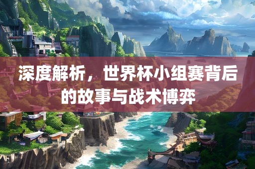 深度解析，世界杯小组赛背后的故事与战术博弈