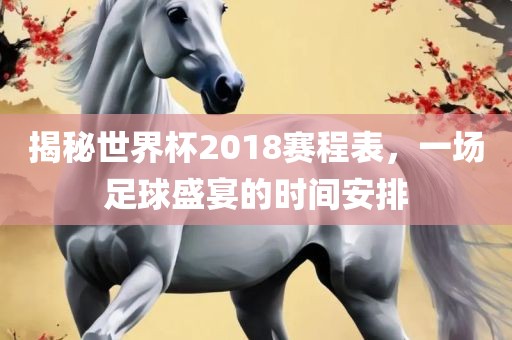 揭秘世界杯2018赛程表，一场足球盛宴的时间安排