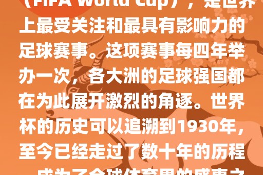 世界杯，全称国际足联世界杯（FIFA World Cup），是世界上最受关注和最具有影响力的足球赛事。这项赛事每四年举办一次，各大洲的足球强国都在为此展开激烈的角逐。世界杯的历史可以追溯到1930年，至今已经走过了数十年的历程，成为了全球体育界的盛事之一。