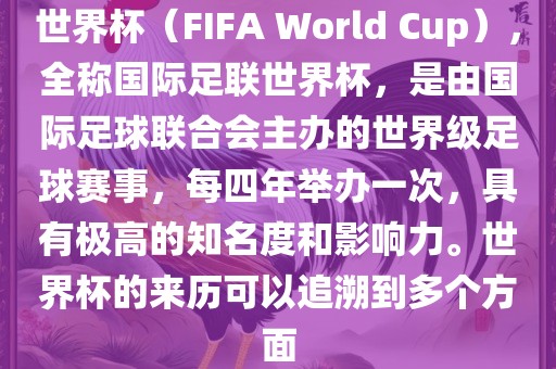 世界杯（FIFA World Cup），全称国际足联世界杯，是由国际足球联合会主办的世界级足球赛事，每四年举办一次，具有极高的知名度和影响力。世界杯的来历可以追溯到多个方面
