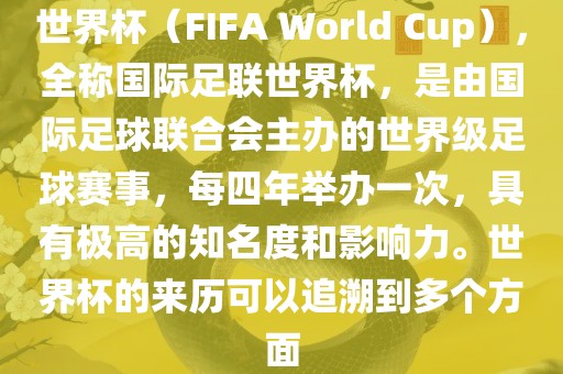 世界杯（FIFA World Cup），全称国际足联世界杯，是由国际足球联合会主办的世界级足球赛事，每四年举办一次，具有极高的知名度和影响力。世界杯的来历可以追溯到多个方面