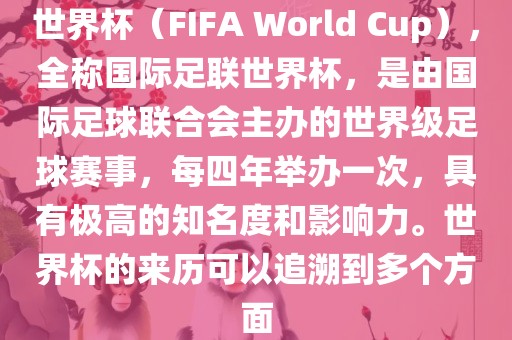 世界杯（FIFA World Cup），全称国际足联世界杯，是由国际足球联合会主办的世界级足球赛事，每四年举办一次，具有极高的知名度和影响力。世界杯的来历可以追溯到多个方面