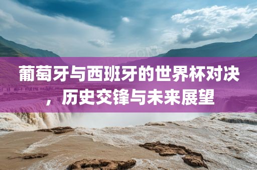 葡萄牙与西班牙的世界杯对决，历史交锋与未来展望