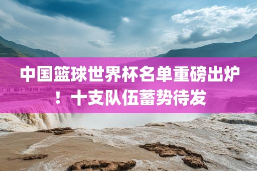 中国篮球世界杯名单重磅出炉！十支队伍蓄势待发