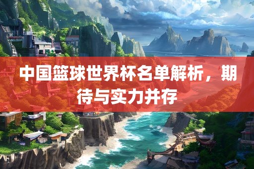 中国篮球世界杯名单解析，期待眉山市正发家政服务有限公司与实力并存