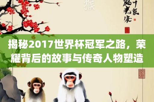 揭秘2017世界杯冠军之路，荣耀背后的故事与传奇人物塑造