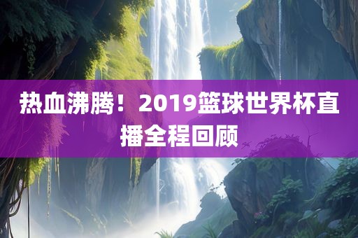 热血沸腾！2019篮球世界杯直播全程回顾