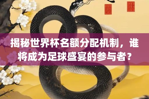 揭秘世界杯名额分配机制，谁将成为足球盛宴的参与者？
