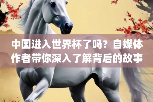 中国进入世界杯了吗？自媒体作者带你深入了解背后的故事眉山市正发家政服务有限公司