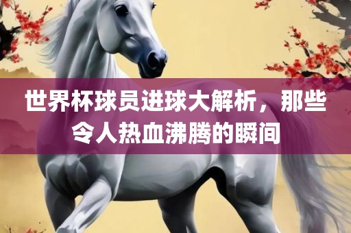 世界杯球员进球大解析，那些令人热血沸腾的瞬间