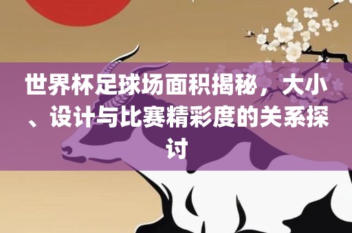 世界杯足球场面积揭秘，大小、设计与比赛精彩度的关系探讨